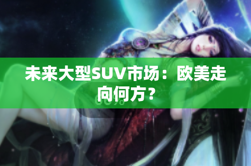 未来大型SUV市场：欧美走向何方？
