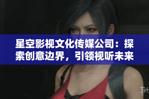 星空影视文化传媒公司：探索创意边界，引领视听未来