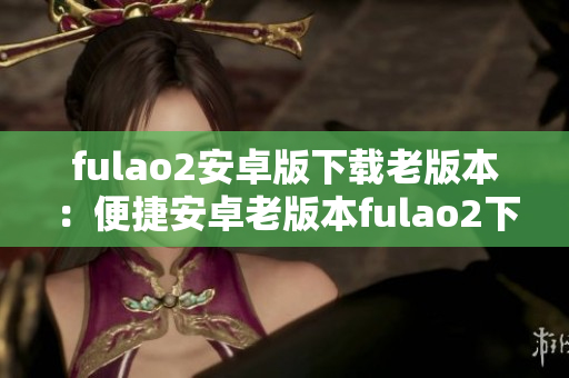 fulao2安卓版下载老版本：便捷安卓老版本fulao2下载攻略