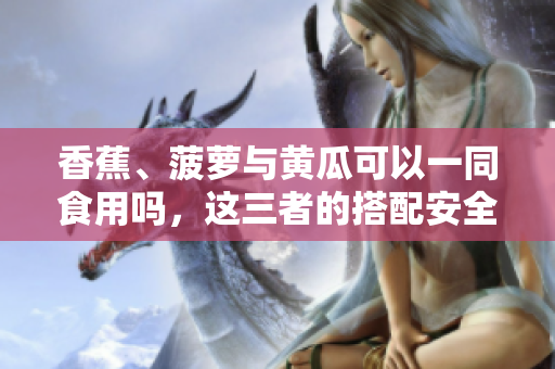 香蕉、菠萝与黄瓜可以一同食用吗，这三者的搭配安全合适吗？