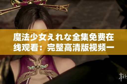 魔法少女えれな全集免费在线观看：完整高清版视频一键播放