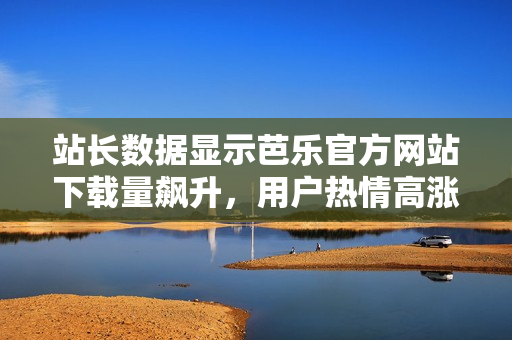 站长数据显示芭乐官方网站下载量飙升，用户热情高涨