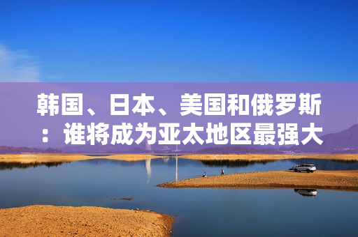 韩国、日本、美国和俄罗斯：谁将成为亚太地区最强大的国家？