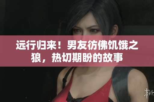 远行归来！男友彷佛饥饿之狼，热切期盼的故事