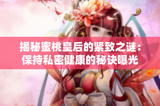 揭秘蜜桃皇后的紧致之谜：保持私密健康的秘诀曝光