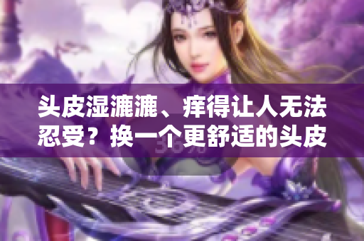 头皮湿漉漉、痒得让人无法忍受？换一个更舒适的头皮护理方案