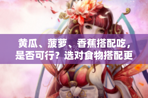 黄瓜、菠萝、香蕉搭配吃，是否可行？选对食物搭配更健康。