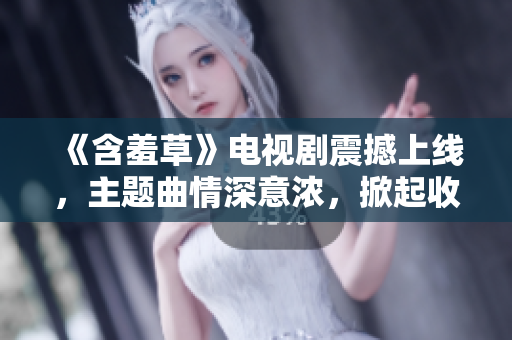 《含羞草》电视剧震撼上线，主题曲情深意浓，掀起收视热潮