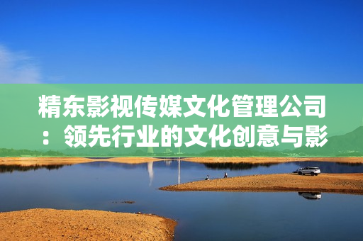 精东影视传媒文化管理公司：领先行业的文化创意与影视制作服务提供商