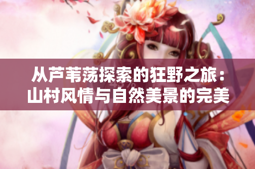 从芦苇荡探索的狂野之旅：山村风情与自然美景的完美结合