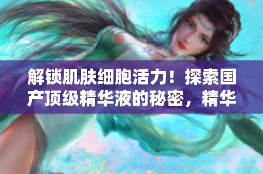 解锁肌肤细胞活力！探索国产顶级精华液的秘密，精华液网站独家揭秘