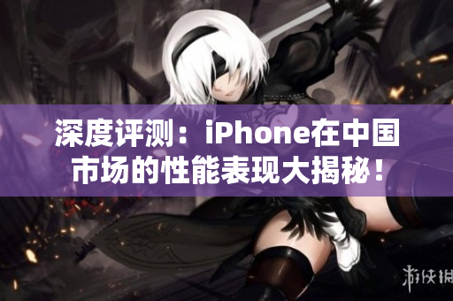 深度评测：iPhone在中国市场的性能表现大揭秘！