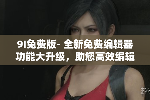9I免费版- 全新免费编辑器功能大升级，助您高效编辑！