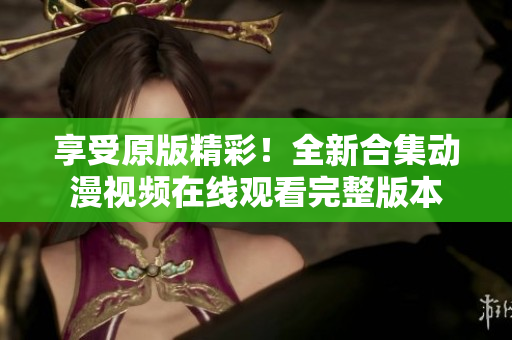 享受原版精彩！全新合集动漫视频在线观看完整版本