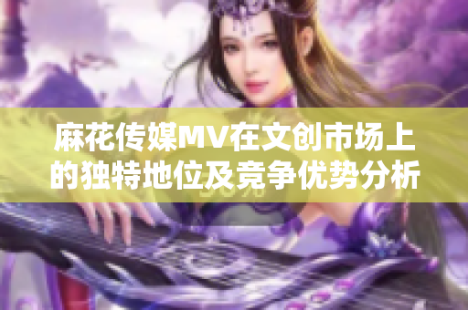 麻花传媒MV在文创市场上的独特地位及竞争优势分析