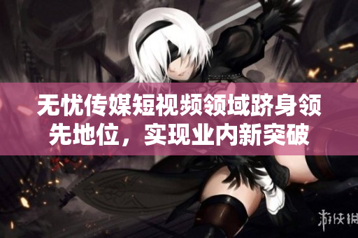 无忧传媒短视频领域跻身领先地位，实现业内新突破