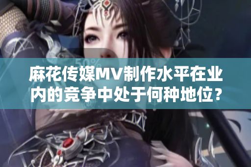 麻花传媒MV制作水平在业内的竞争中处于何种地位？