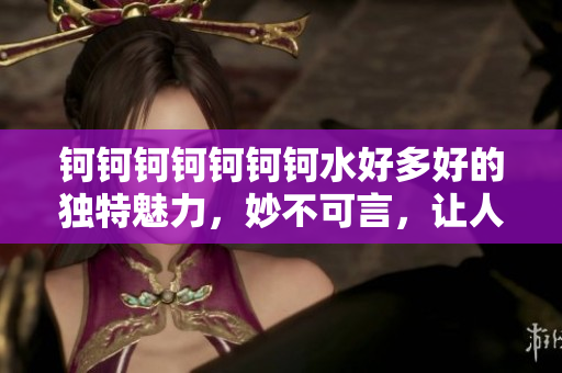 钶钶钶钶钶钶钶水好多好的独特魅力，妙不可言，让人心动不已
