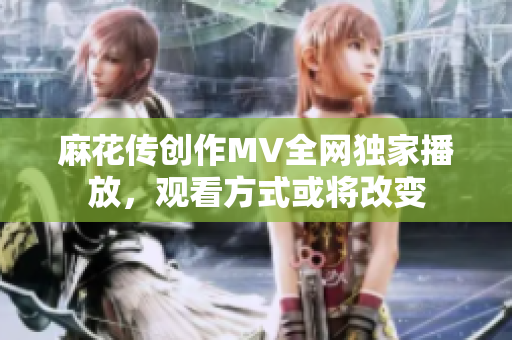 麻花传创作MV全网独家播放，观看方式或将改变