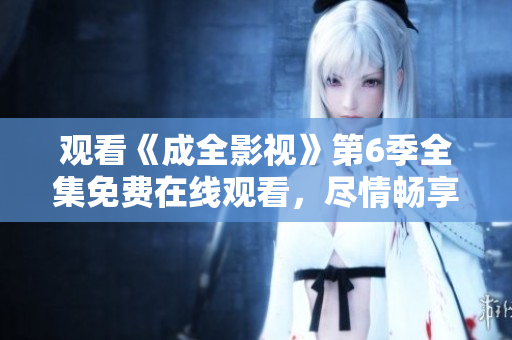 观看《成全影视》第6季全集免费在线观看，尽情畅享剧情精彩同步更新