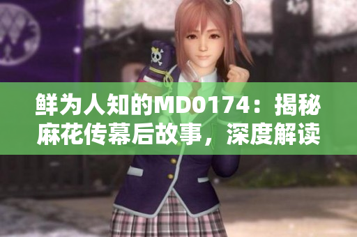 鲜为人知的MD0174：揭秘麻花传幕后故事，深度解读董小宛的独特魅力