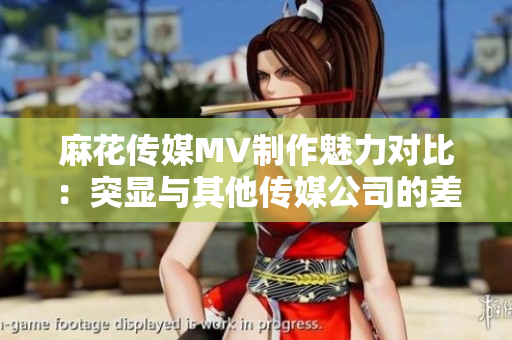 麻花传媒MV制作魅力对比：突显与其他传媒公司的差异