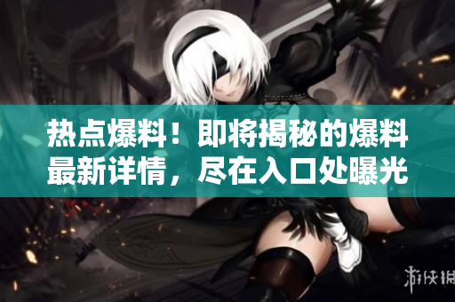 热点爆料！即将揭秘的爆料最新详情，尽在入口处曝光