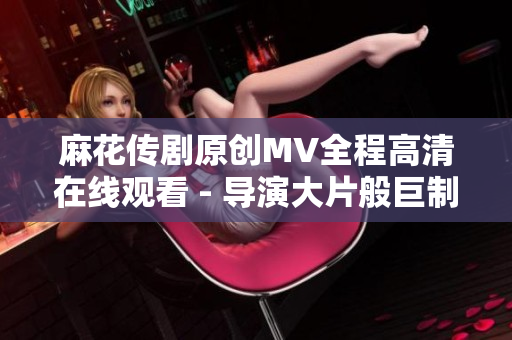 麻花传剧原创MV全程高清在线观看 - 导演大片般巨制全新上线!