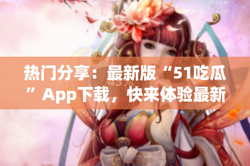 热门分享：最新版“51吃瓜”App下载，快来体验最新功能！