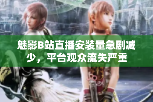 魅影B站直播安装量急剧减少，平台观众流失严重