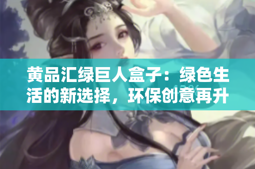 黄品汇绿巨人盒子：绿色生活的新选择，环保创意再升级