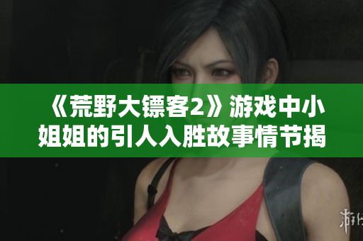 《荒野大镖客2》游戏中小姐姐的引人入胜故事情节揭秘