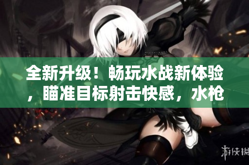 全新升级！畅玩水战新体验，瞄准目标射击快感，水枪魅影惊艳亮相