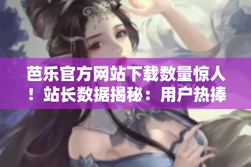 芭乐官方网站下载数量惊人！站长数据揭秘：用户热捧的芭乐软件引领下载风潮
