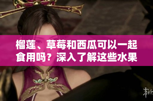 榴莲、草莓和西瓜可以一起食用吗？深入了解这些水果的组合是否安全并具备营养的新鲜调查