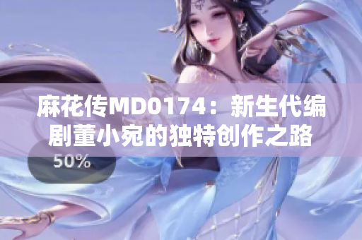 麻花传MD0174：新生代编剧董小宛的独特创作之路