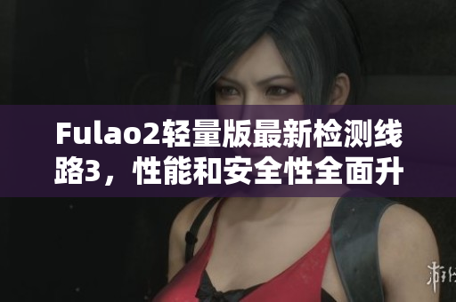 Fulao2轻量版最新检测线路3，性能和安全性全面升级