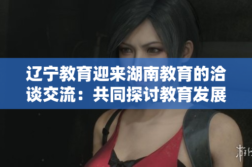 辽宁教育迎来湖南教育的洽谈交流：共同探讨教育发展与合作机遇