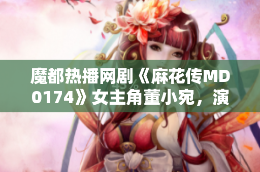 魔都热播网剧《麻花传MD0174》女主角董小宛，演技获赞称誉
