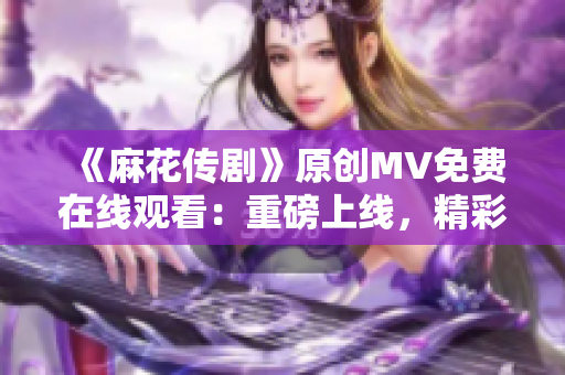 《麻花传剧》原创MV免费在线观看：重磅上线，精彩剧情引爆全新视听盛宴