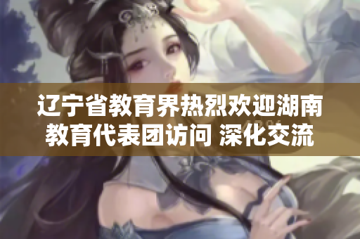 辽宁省教育界热烈欢迎湖南教育代表团访问 深化交流合作，共谋教育发展共赢之路
