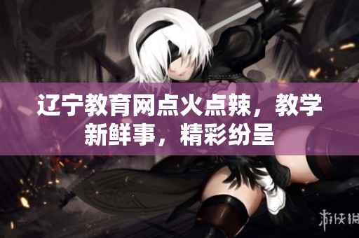 辽宁教育网点火点辣，教学新鲜事，精彩纷呈