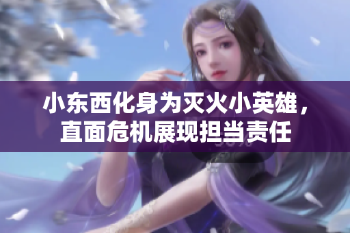 小东西化身为灭火小英雄，直面危机展现担当责任