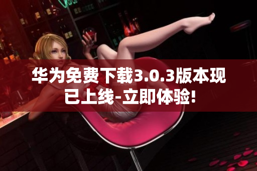 华为免费下载3.0.3版本现已上线-立即体验!