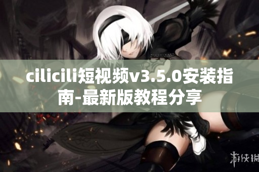 cilicili短视频v3.5.0安装指南-最新版教程分享