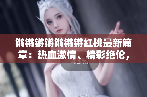 锵锵锵锵锵锵锵红桃最新篇章：热血激情、精彩绝伦，迎来惊喜连连！