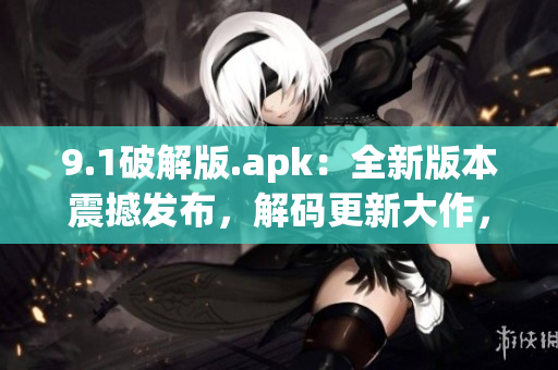 9.1破解版.apk：全新版本震撼发布，解码更新大作，分享最热门应用!