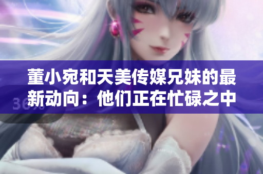 董小宛和天美传媒兄妹的最新动向：他们正在忙碌之中
