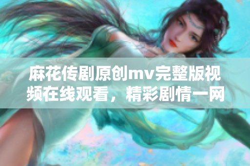 麻花传剧原创mv完整版视频在线观看，精彩剧情一网打尽
