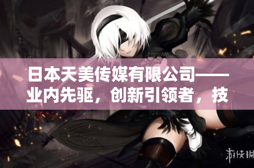 日本天美传媒有限公司——业内先驱，创新引领者，技术实力卓越